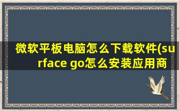 微软平板电脑怎么下载软件(surface go怎么安装应用商城以外的软件或者app详细的步骤操作是怎么样的)